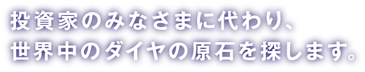 投資家のみなさまに代わり、世界中のダイヤの原石を探します。