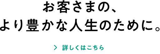 お客さまの、より豊かな人生のために。 詳しくはこちら