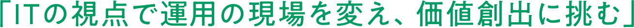 「ITの視点で運用の現場を変え、価値創出に挑む」