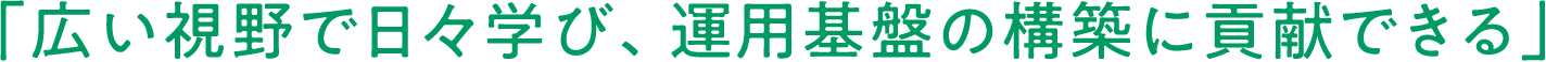 「広い視野で日々学び、運用基盤の構築に貢献できる」