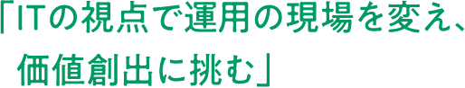 「ITの視点で運用の現場を変え、価値創出に挑む」