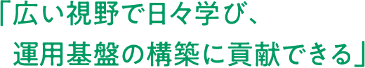 「広い視野で日々学び、運用基盤の構築に貢献できる」