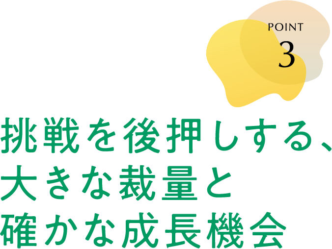 POINT 3 挑戦を後押しする、大きな裁量と確かな成長機会