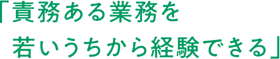 「責務ある業務を 若いうちから経験できる」