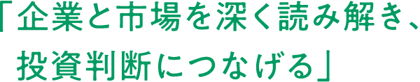 「	企業と市場を深く読み解き、投資判断につなげる」
