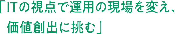 「	ITの視点で運用の現場を変え、価値創出に挑む」