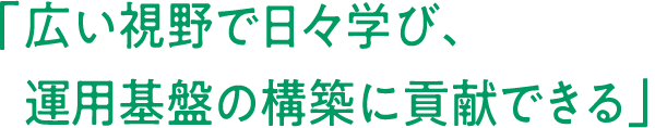 「	広い視野で日々学び、運用基盤の構築に貢献できる」